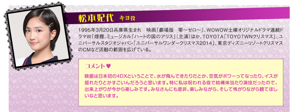 キヨ役：松本妃代PROFILE：1995年3月20日兵庫県生まれ　映画『劇場版 零〜ゼロ〜』（2014年）、WOWOW土曜オリジナルドラマ連続ドラマW「煙霞」（2015年）、ミュージカル「ハートの国のアリス」（主演）ほか、TOYOTA「TOYOTOWNクリスマス」、ユニバーサルスタジオジャパン「ユニバーサルワンダークリスマス2014」、東京ディズニーリゾートクリスマスのCMなど活動の範囲を広げている。コメント：「映画は日本初の4DX®ということで、水が飛んできたりだとか、空気がボワーってなったり、イスが揺れたりとかすごいんだろうと思います。特に私は呪われる役で結構体当たり演技だったので、出来上がりが今から楽しみです。みなさんにも是非、楽しみながら、そして怖がりながら観てほしいなと思います」