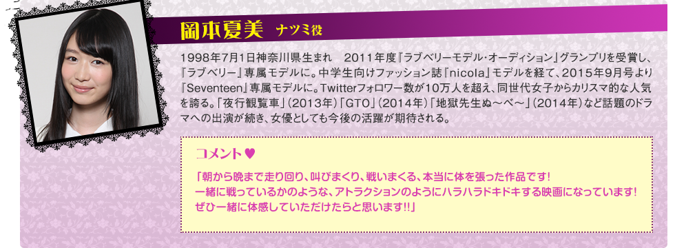 ナツミ役：岡本夏美PROFILE：1998年7月1日神奈川県生まれ　2011年度『ラブベリーモデル・オーディション』グランプリを受賞し、『ラブベリー』専属モデルに。中学生向けファッション誌『nicola』モデルを経て、2015年9月号より『Seventeen』専属モデルに。Twitterフォロワー数が10万人を超え、同世代女子からカリスマ的な人気を誇る。「夜行観覧車」（2013年）「GTO」（2014年）「地獄先生ぬ～べ～」（2014年）など話題のドラマへの出演が続き、女優としても今後の活躍が期待される。コメント：「朝から晩まで走り回り、叫びまくり、戦いまくる、本当に体を張った作品です！一緒に戦っているかのような、アトラクションのようにハラハラドキドキする映画になっています！ぜひ一緒に体感していただけたらと思います！！」