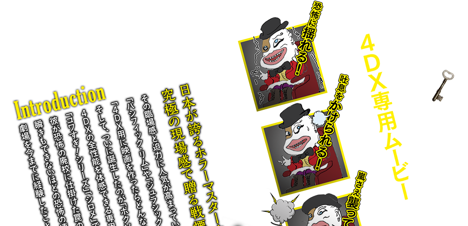 イントロダクション 日本初！４DX®専用ムービーついに登場！！ホラーの鬼才・白石晃士と人気女子高生たちが、究極の現場感で贈る、戦慄の体感型アクションホラー!!