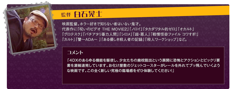白石晃士監督PROFILE：1973年6月1日福岡県生まれ　映画監督。ホラー好きで知らない者はいない鬼才。代表作に『呪いのビデオ THE MOVIE2』（2003年）『ノロイ』（2005年）『タカダワタル的ゼロ』（2008年）『オカルト』『グロテスク』（2009年）『バチアタリ暴力人間』『シロメ』（2010年）『超・悪人』（2011年）『カルト』『讐～ADA～ 』（2013年）『戦慄怪奇ファイル コワすぎ！史上最恐の劇場版』『ある優しき殺人者の記録』『殺人ワークショップ』（2014年）など。コメント：「4DX®のあらゆる機能を駆使し、少女たちの廃校脱出という展開に恐怖とアクションとビックリ要素を凝縮連発しています。お化け屋敷のジェットコースターがレールを外れてブッ飛んでいくような映画です。この全く新しい究極の臨場感をぜひ体験してください！」